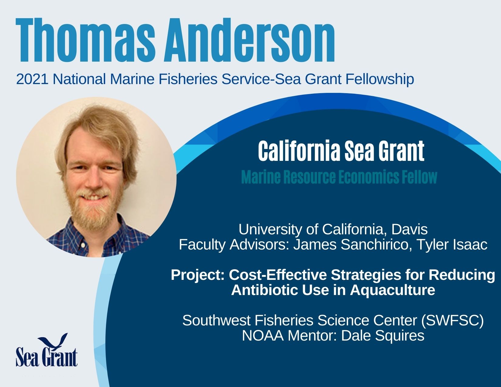 Thomas Anderson, 2021 National Marine Fisheries Service - Sea Grant Fellowship. California Sea Grant Marine Resource Economics Fellow. University of California, Davis. Faculty Advisors: James Sanchirico, Tyler Isaac. Project: Cost-Effective Strategies for Reducing Antibiotic Use in Aquaculture. Southwest Fisheries Science Center (SWFSC) NOAA Mentor: Dale Squires