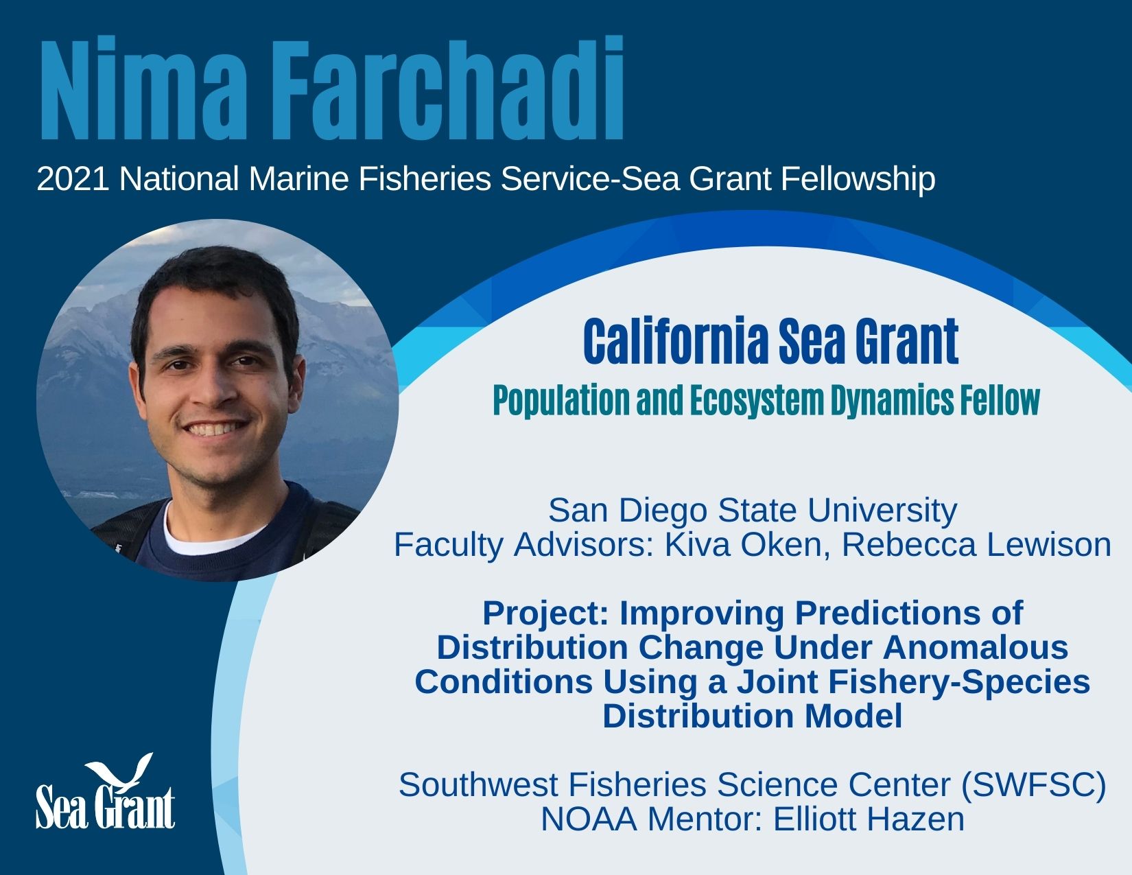 Nima Farchadi - 2021 National Marine Fisheries Service - Sea Grant Fellowship. California Sea Grant Population and Ecosystem Dynamics Fellow. San Diego State University. Faculty Advisors: Kiva Oken, Rebecca Lewison. Project: Improving Predictions of Distributions Change Under Anomalous Conditions Using a Joint Fishery-Species Distribution Model. Southwest Fisheries Science Center (SWFSC) NOAA Mentor: Elliott Hazen