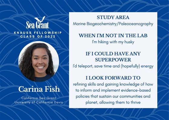 SeaGrant Knauss Fellowship Class of 2022. Carina Fish, California SeaGrant, University of California Davis. Study Area: Marine Biogeochemistry/Paleoceanography. When I'm not in the lab: I'm hiking with my husky. If I could have any superpower: I'd teleport, save time and (hopefully) energy. I look forward to: Refining skills and gaining knowledge of how to inform and implement evidence-based policies that sustain our communities and planet, allowing them to thrive.